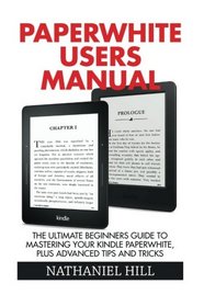 Paperwhite Users Manual: The Ultimate Beginners Guide To Mastering Your Kindle Paperwhite, Plus Advanced Tips and Tricks (Paperwhite Tablet, Paperwhite Manual)