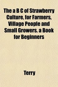 The a B C of Strawberry Culture, for Farmers, Village People and Small Growers. a Book for Beginners