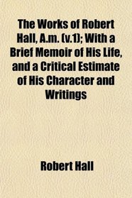 The Works of Robert Hall, A.m. (v.1); With a Brief Memoir of His Life, and a Critical Estimate of His Character and Writings