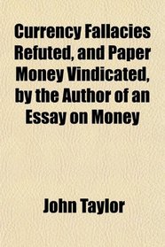 Currency Fallacies Refuted, and Paper Money Vindicated, by the Author of an Essay on Money