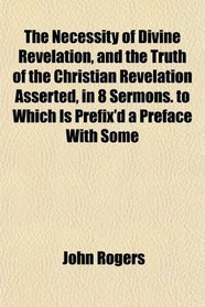 The Necessity of Divine Revelation, and the Truth of the Christian Revelation Asserted, in 8 Sermons. to Which Is Prefix'd a Preface With Some
