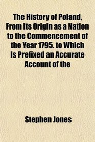 The History of Poland, From Its Origin as a Nation to the Commencement of the Year 1795. to Which Is Prefixed an Accurate Account of the