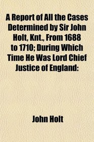 A Report of All the Cases Determined by Sir John Holt, Knt., From 1688 to 1710; During Which Time He Was Lord Chief Justice of England