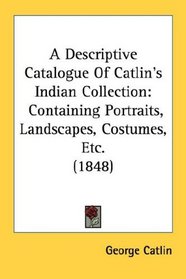 A Descriptive Catalogue Of Catlin's Indian Collection: Containing Portraits, Landscapes, Costumes, Etc. (1848)
