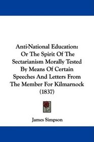 Anti-National Education: Or The Spirit Of The Sectarianism Morally Tested By Means Of Certain Speeches And Letters From The Member For Kilmarnock (1837)