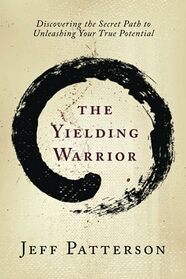 The Yielding Warrior: Discovering the Secret Path to Unleashing Your True Potential