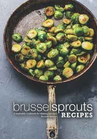 Brussel Sprouts Recipes: A Vegetable Cookbook for Making Delicious Brussels Sprouts