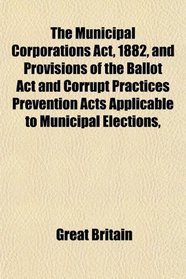 The Municipal Corporations Act, 1882, and Provisions of the Ballot Act and Corrupt Practices Prevention Acts Applicable to Municipal Elections,