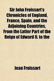 Sir John Froissart's Chronicles of England, France, Spain, and the Adjoining Countries, From the Latter Part of the Reign of Edward Ii. to the