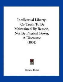 Intellectual Liberty: Or Truth To Be Maintained By Reason, Not By Physical Power, A Discourse (1837)