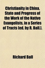 Christianity in China, State and Progress of the Work of the Native Evangelists, in a Series of Tracts [ed. by R. Ball.].