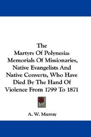 The Martyrs Of Polynesia: Memorials Of Missionaries, Native Evangelists And Native Converts, Who Have Died By The Hand Of Violence From 1799 To 1871