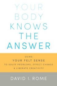 Your Body Knows the Answer: Using Your Felt Sense to Solve Problems, Effect Change, and Liberate Creativity- A Manual for Mindful Focusing