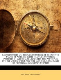 Commentaries On the Constitution of the United States of America: With That Constitution Prefixed, in Which Are Unfolded, the Principles of Free Government, ... Advantages of Republicanism Demonstrated