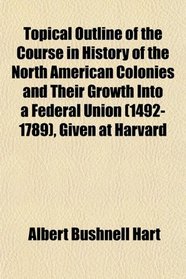 Topical Outline of the Course in History of the North American Colonies and Their Growth Into a Federal Union (1492-1789), Given at Harvard