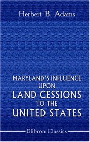 Maryland\'s Influence upon Land Cessions to the United States: With minor papers on George Washington\'s interest in Western lands, the Potomac Company, and a National University