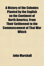 A History of the Colonies Planted by the English on the Continent of North America, From Their Settlement to the Commencement of That War Which