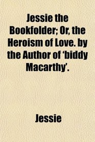 Jessie the Bookfolder; Or, the Heroism of Love. by the Author of 'biddy Macarthy'.