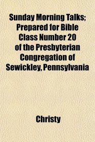 Sunday Morning Talks; Prepared for Bible Class Number 20 of the Presbyterian Congregation of Sewickley, Pennsylvania
