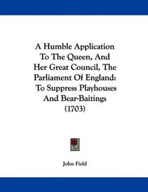 A Humble Application To The Queen, And Her Great Council, The Parliament Of England: To Suppress Playhouses And Bear-Baitings (1703)