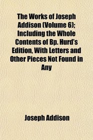 The Works of Joseph Addison (Volume 6); Including the Whole Contents of Bp. Hurd's Edition, With Letters and Other Pieces Not Found in Any