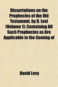 Dissertations on the Prophecies of the Old Testament, by D. Levi (Volume 1); Containing All Such Prophecies as Are Applicable to the Coming of