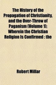 The History of the Propagation of Christianity, and the Over-Throw of Paganism (Volume 1); Wherein the Christian Religion Is Confirmed