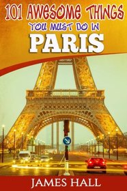 Paris: 101 Awesome Things You Must Do in Paris: Paris Travel Guide to the City of Love and Romance. The True Travel Guide from a True Traveler. All You Need To Know About Paris.