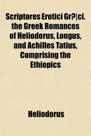 Scriptores Erotici Grci. the Greek Romances of Heliodorus, Longus, and Achilles Tatius, Comprising the Ethiopics