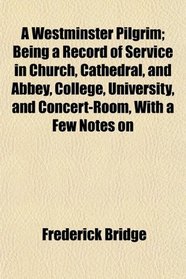 A Westminster Pilgrim; Being a Record of Service in Church, Cathedral, and Abbey, College, University, and Concert-Room, With a Few Notes on