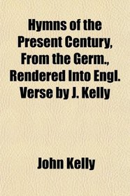 Hymns of the Present Century, From the Germ., Rendered Into Engl. Verse by J. Kelly