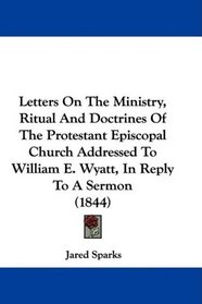 Letters On The Ministry, Ritual And Doctrines Of The Protestant Episcopal Church Addressed To William E. Wyatt, In Reply To A Sermon (1844)