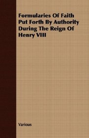 Formularies Of Faith Put Forth By Authority During The Reign Of Henry VIII