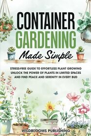 Container Gardening Made Simple: Your Stress-Free Guide to Effortless Growing, Unlock the Power of Plants in Limited Spaces and Find Peace and Serenity in Every Bud