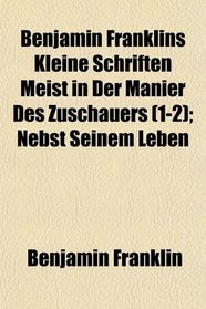 Benjamin Franklins Kleine Schriften Meist in Der Manier Des Zuschauers (1-2); Nebst Seinem Leben