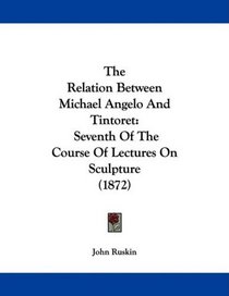 The Relation Between Michael Angelo And Tintoret: Seventh Of The Course Of Lectures On Sculpture (1872)