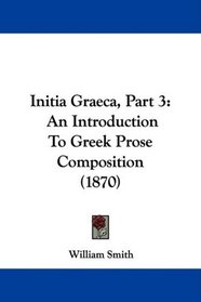 Initia Graeca, Part 3: An Introduction To Greek Prose Composition (1870)