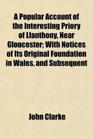 A Popular Account of the Interesting Priory of Llanthony, Near Gloucester; With Notices of Its Original Foundation in Wales, and Subsequent