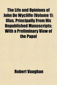 The Life and Opinions of John De Wycliffe (Volume 1); Illus. Principally From His Unpublished Manuscripts; With a Preliminary View of the Papal