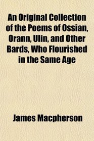 An Original Collection of the Poems of Ossian, Orann, Ulin, and Other Bards, Who Flourished in the Same Age
