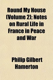 Round My House (Volume 2); Notes on Rural Life in France in Peace and War