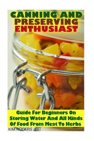 Canning and Preserving Enthusiast: Guide For Beginners On Storing Water And All Kinds Of Food From Meat To Herbs: (Canning Recipes for Beginners, Canning Guide)