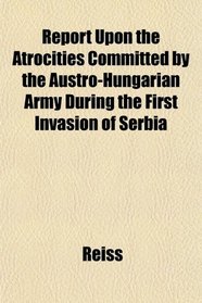 Report Upon the Atrocities Committed by the Austro-Hungarian Army During the First Invasion of Serbia