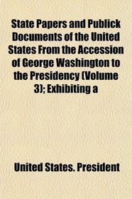 State Papers and Publick Documents of the United States From the Accession of George Washington to the Presidency (Volume 3); Exhibiting a