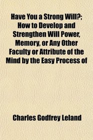 Have You a Strong Will?; How to Develop and Strengthen Will Power, Memory, or Any Other Faculty or Attribute of the Mind by the Easy Process of