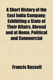 A Short History of the East India Company; Exhibiting a State of Their Affairs, Abroad and at Home, Political and Commercial