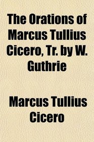 The Orations of Marcus Tullius Cicero, Tr. by W. Guthrie