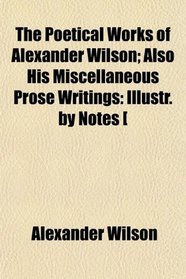 The Poetical Works of Alexander Wilson; Also His Miscellaneous Prose Writings: Illustr. by Notes [