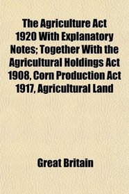 The Agriculture Act 1920 With Explanatory Notes; Together With the Agricultural Holdings Act 1908, Corn Production Act 1917, Agricultural Land