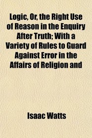Logic, Or, the Right Use of Reason in the Enquiry After Truth; With a Variety of Rules to Guard Against Error in the Affairs of Religion and